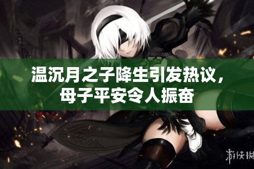 温沉月之子降生引发热议，母子平安令人振奋