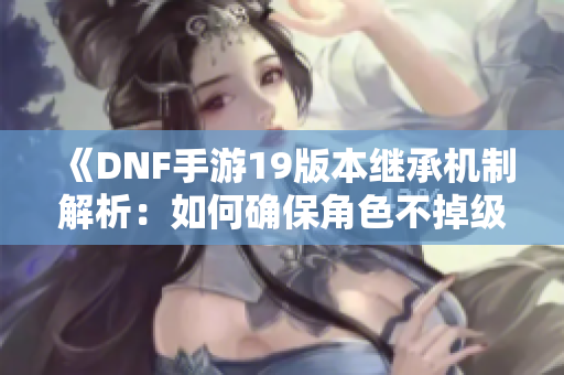 《DNF手游19版本继承机制解析：如何确保角色不掉级》