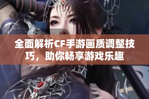 全面解析CF手游画质调整技巧，助你畅享游戏乐趣