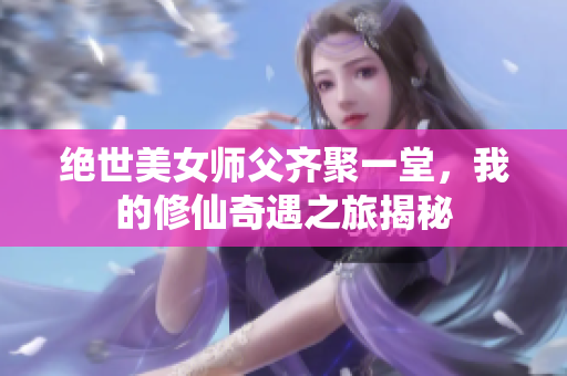 绝世美女师父齐聚一堂，我的修仙奇遇之旅揭秘