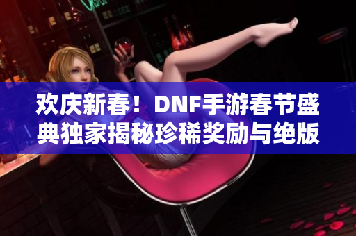 欢庆新春！DNF手游春节盛典独家揭秘珍稀奖励与绝版时装