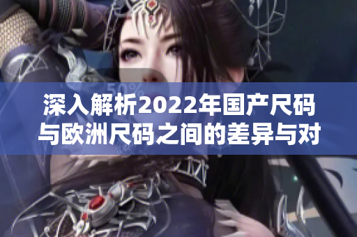 深入解析2022年国产尺码与欧洲尺码之间的差异与对应关系