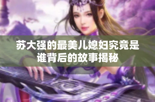 苏大强的最美儿媳妇究竟是谁背后的故事揭秘