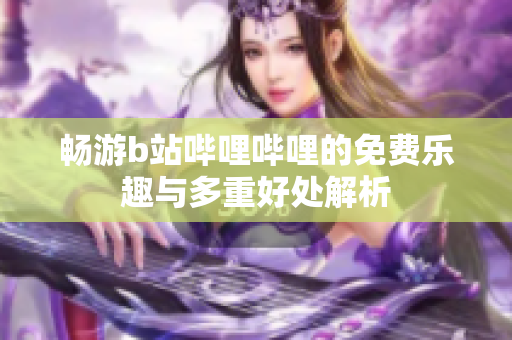 畅游b站哔哩哔哩的免费乐趣与多重好处解析