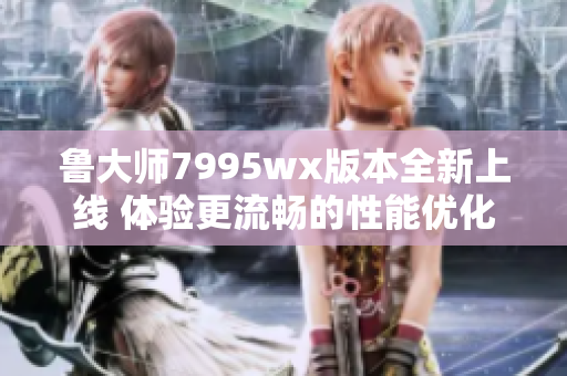 鲁大师7995wx版本全新上线 体验更流畅的性能优化工具