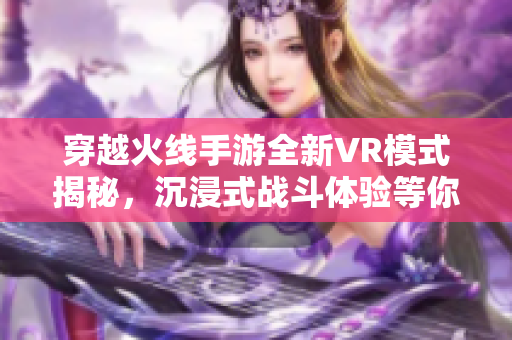 穿越火线手游全新VR模式揭秘，沉浸式战斗体验等你来战