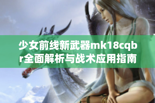 少女前线新武器mk18cqbr全面解析与战术应用指南