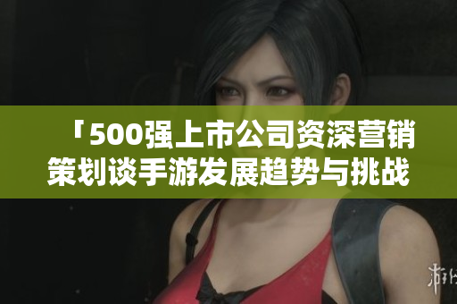 「500强上市公司资深营销策划谈手游发展趋势与挑战」