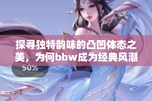 探寻独特韵味的凸凹体态之美，为何bbw成为经典风潮