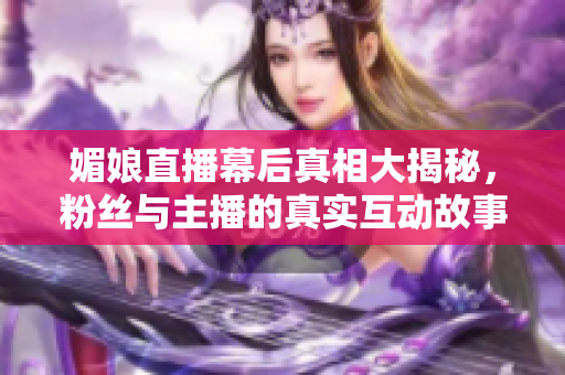 媚娘直播幕后真相大揭秘，粉丝与主播的真实互动故事