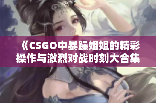 《CSGO中暴躁姐姐的精彩操作与激烈对战时刻大合集》