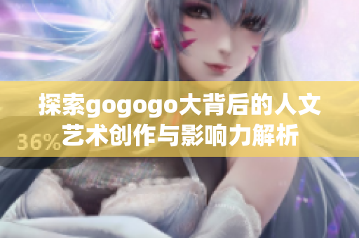 探索gogogo大背后的人文艺术创作与影响力解析