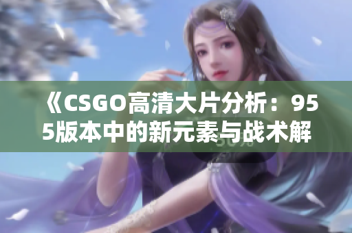 《CSGO高清大片分析：955版本中的新元素与战术解析》