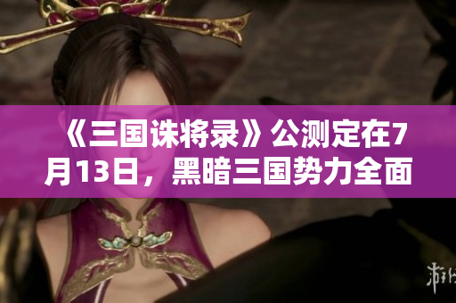 《三国诛将录》公测定在7月13日，黑暗三国势力全面来袭！