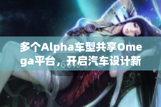 多个Alpha车型共享Omega平台，开启汽车设计新纪元