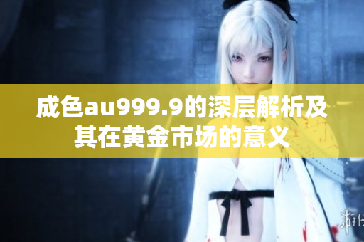 成色au999.9的深层解析及其在黄金市场的意义