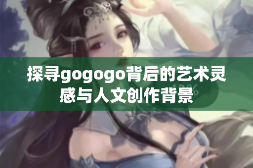 探寻gogogo背后的艺术灵感与人文创作背景