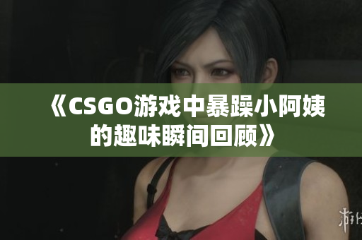 《CSGO游戏中暴躁小阿姨的趣味瞬间回顾》