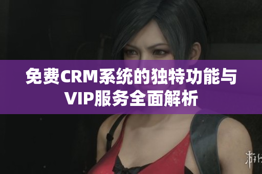 免费CRM系统的独特功能与VIP服务全面解析