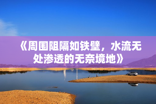 《周围阻隔如铁壁，水流无处渗透的无奈境地》