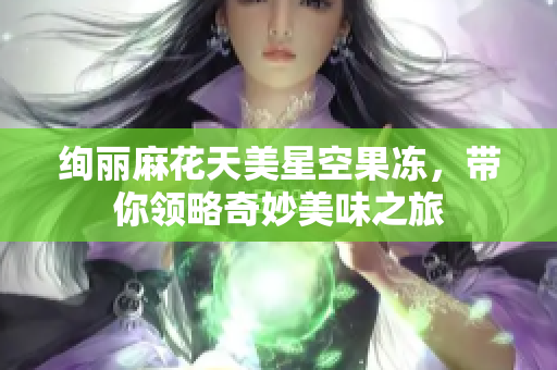 绚丽麻花天美星空果冻，带你领略奇妙美味之旅