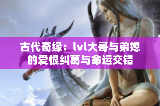 古代奇缘：lvl大哥与弟媳的爱恨纠葛与命运交错