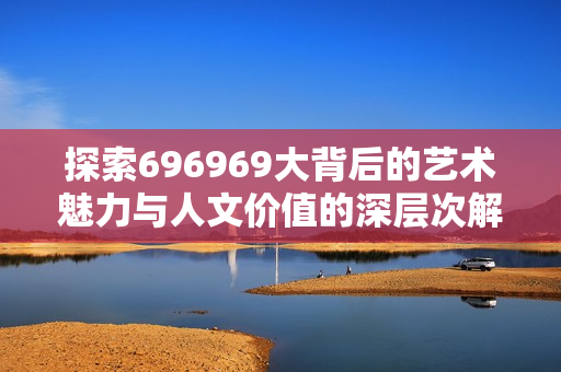 探索696969大背后的艺术魅力与人文价值的深层次解读