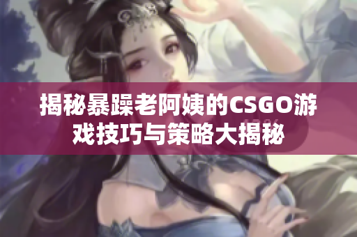 揭秘暴躁老阿姨的CSGO游戏技巧与策略大揭秘