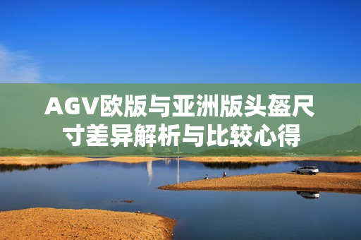 AGV欧版与亚洲版头盔尺寸差异解析与比较心得