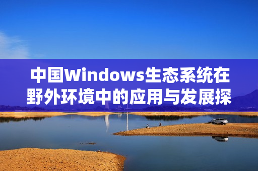 中国Windows生态系统在野外环境中的应用与发展探讨