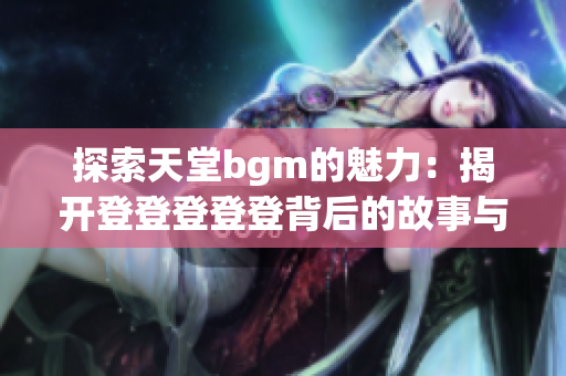 探索天堂bgm的魅力：揭开登登登登登背后的故事与释义