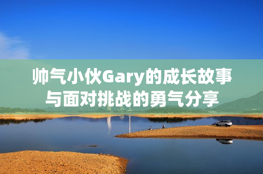 帅气小伙Gary的成长故事与面对挑战的勇气分享