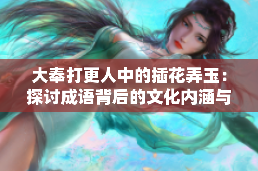 大奉打更人中的插花弄玉：探讨成语背后的文化内涵与意蕴