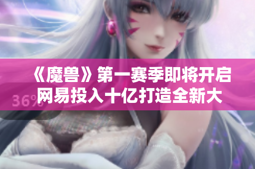 《魔兽》第一赛季即将开启 网易投入十亿打造全新大作