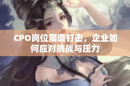 CPO岗位屡遭打击，企业如何应对挑战与压力