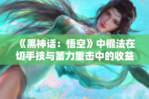 《黑神话：悟空》中棍法在切手技与蓄力重击中的收益分析