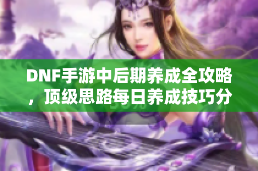 DNF手游中后期养成全攻略，顶级思路每日养成技巧分享