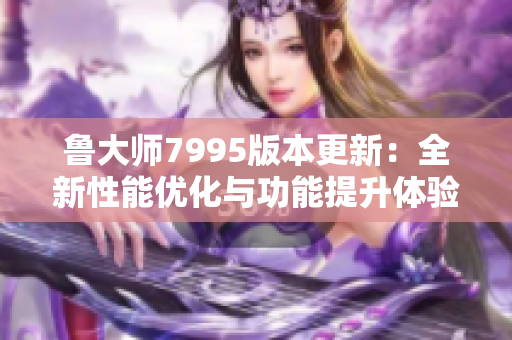 鲁大师7995版本更新：全新性能优化与功能提升体验解析