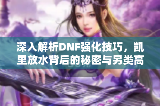 深入解析DNF强化技巧，凯里放水背后的秘密与另类高强之路攻略