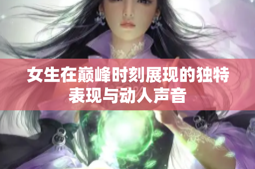 女生在巅峰时刻展现的独特表现与动人声音