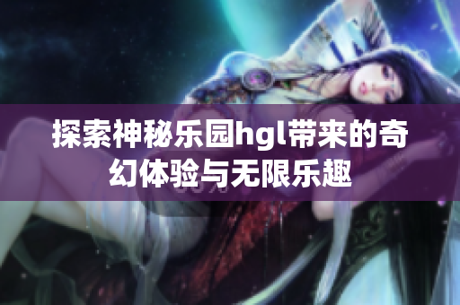 探索神秘乐园hgl带来的奇幻体验与无限乐趣