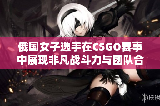 俄国女子选手在CSGO赛事中展现非凡战斗力与团队合作精神