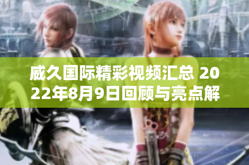 威久国际精彩视频汇总 2022年8月9日回顾与亮点解析