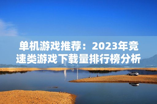 单机游戏推荐：2023年竞速类游戏下载量排行榜分析