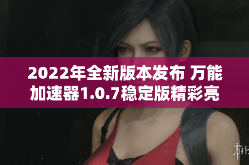 2022年全新版本发布 万能加速器1.0.7稳定版精彩亮相