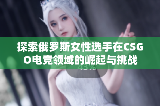 探索俄罗斯女性选手在CSGO电竞领域的崛起与挑战