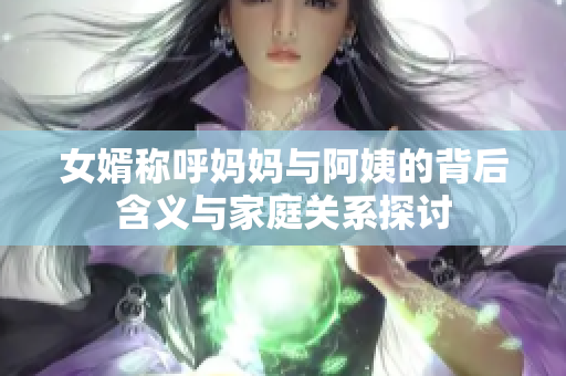 女婿称呼妈妈与阿姨的背后含义与家庭关系探讨