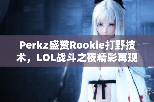 Perkz盛赞Rookie打野技术，LOL战斗之夜精彩再现