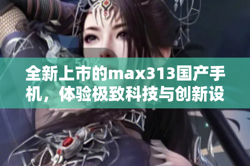 全新上市的max313国产手机，体验极致科技与创新设计