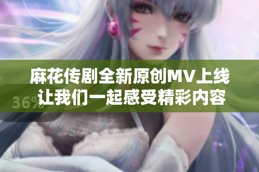 麻花传剧全新原创MV上线 让我们一起感受精彩内容